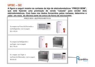 A figura a seguir mostra os cartazes da loja de eletrodomésticos “PREÇO BOM”,
que está fazendo uma promoção de venda “casada” para vender dois
eletrodomésticos. Com base nos dados fornecidos pelos cartazes, determine o
valor, em reais, da décima parte do preço do forno de microondas.
UFSC – SC
 