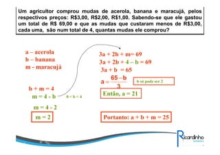 Um agricultor comprou mudas de acerola, banana e maracujá, pelos
respectivos preços: R$3,00, R$2,00, R$1,00. Sabendo-se que ele gastou
um total de R$ 69,00 e que as mudas que custaram menos de R$3,00,
cada uma, são num total de 4, quantas mudas ele comprou?
a – acerola
b – banana
m - maracujá
3a + 2b + m= 69
b + m = 4
m = 4 - b
3a + 2b + 4 – b = 69
3a + b = 65
3
b65
a
−
=
0 < b < 4
b só pode ser 2
Então, a = 21
m = 4 - 2
m = 2 Portanto: a + b + m = 25
 
