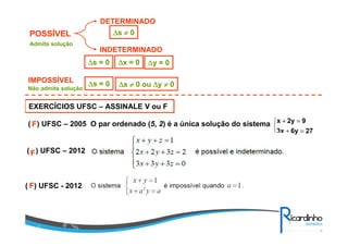 POSSÍVEL
IMPOSSÍVEL
Admite solução
Não admite solução
DETERMINADO
INDETERMINADO
∆∆∆∆s ≠≠≠≠ 0
∆∆∆∆s = 0 ∆∆∆∆x = 0 ∆∆∆∆y = 0
∆∆∆∆s = 0 ∆∆∆∆x ≠≠≠≠ 0 ou ∆∆∆∆y ≠≠≠≠ 0
EXERCÍCIOS UFSC – ASSINALE V ou F
( ) UFSC – 2005 O par ordenado (5, 2) é a única solução do sistema



=+
=+
276y3x
92yx
FF
( ) UFSC – 2012FF
( ) UFSC - 2012FF
 