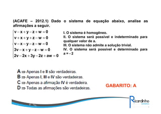 (ACAFE – 2012.1) Dado o sistema de equação abaixo, analise as
afirmações a seguir.








=+−+−
=−−+−
=−−−−
=−+++
=+−+−
0aw2z3y2x2v
0wzyx3v
0wzyxv
0wzyxv
0wzyxv I. O sistema é homogêneo.
II. O sistema será possível e indeterminado para
qualquer valor de a.
III. O sistema não admite a solução trivial.
IV. O sistema será possível e determinado para
a = - 2
GABARITO: A
 