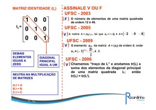 MATRIZ IDENTIDADE (In)










100
010
001
DIAGONAL
PRINCIPAL
IGUAL A UM
DEMAIS
ELEMENTOS
IGUAIS A
ZERO
I3 =
ASSINALE V OU F
O número de elementos de uma matriz quadrada
de ordem 12 é 48.
UFSC - 2003
( )F
UFSC - 2005
V( )
UFSC - 2009
( )V
UFSC - 2006
V( ) Chamamos “traço de L” e anotamos tr(L) a
soma dos elementos da diagonal principal
de uma matriz quadrada L; então
tr(L) = tr(Lt).NEUTRA NA MULTIPLICAÇÃO
DE MATRIZES
A.I = A
B.I = B
C.I = C
 