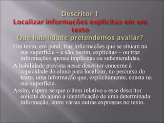 Um texto, em geral, traz informações que se situam na
  sua superfície – e são, assim, explícitas – ou traz
  informações apenas implícitas ou subentendidas.
A habilidade prevista nesse descritor concerne à
  capacidade do aluno para localizar, no percurso do
  texto, uma informação que, explicitamente, consta na
  sua superfície.
Assim, espera-se que o item relativo a esse descritor
  solicite do aluno a identificação de uma determinada
  informação, entre várias outras expressas no texto .
 