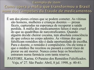 É um dos piores crimes que se podem cometer. As vítimas
   são homens, mulheres e crianças doentes — presas
   fáceis, capturadas na esperança de recuperar a saúde
   perdida. A máfia dos medicamentos falsos é mais cruel
   do que as quadrilhas de narcotraficantes. Quando
   alguém decide cheirar cocaína, tem absoluta consciência
   do que coloca no corpo adentro. Às vítimas dos que
   falsificam remédios não é dada oportunidade de escolha.
   Para o doente, o remédio é compulsório. Ou ele toma o
   que o médico lhe receitou ou passará a correr risco de
   piorar ou até morrer. Nunca como hoje os brasileiros
   entraram numa farmácia com tanta reserva.
PASTORE, Karina. O Paraíso dos Remédios Falsificados.
    Veja, nº 27. São Paulo: Abril, 8 jul. 1998, p. 40-41.
 