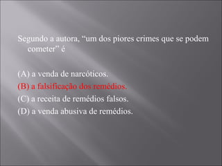 Segundo a autora, “um dos piores crimes que se podem
  cometer” é

(A) a venda de narcóticos.
(B) a falsificação dos remédios.
(C) a receita de remédios falsos.
(D) a venda abusiva de remédios.
 