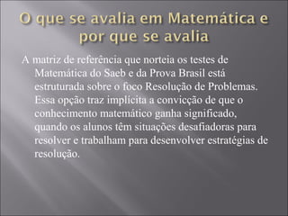 A matriz de referência que norteia os testes de
  Matemática do Saeb e da Prova Brasil está
  estruturada sobre o foco Resolução de Problemas.
  Essa opção traz implícita a convicção de que o
  conhecimento matemático ganha significado,
  quando os alunos têm situações desafiadoras para
  resolver e trabalham para desenvolver estratégias de
  resolução.
 