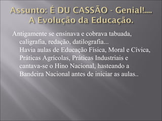 Antigamente se ensinava e cobrava tabuada,
  caligrafia, redação, datilografia...
  Havia aulas de Educação Física, Moral e Cívica,
  Práticas Agrícolas, Práticas Industriais e
  cantava-se o Hino Nacional, hasteando a
  Bandeira Nacional antes de iniciar as aulas..
 