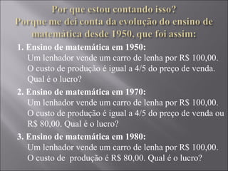 1. Ensino de matemática em 1950:
   Um lenhador vende um carro de lenha por R$ 100,00.
   O custo de produção é igual a 4/5 do preço de venda.
   Qual é o lucro?
2. Ensino de matemática em 1970:
   Um lenhador vende um carro de lenha por R$ 100,00.
   O custo de produção é igual a 4/5 do preço de venda ou
   R$ 80,00. Qual é o lucro?
3. Ensino de matemática em 1980:
   Um lenhador vende um carro de lenha por R$ 100,00.
   O custo de  produção é R$ 80,00. Qual é o lucro?
 