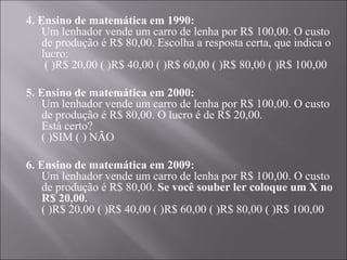 4. Ensino de matemática em 1990:
    Um lenhador vende um carro de lenha por R$ 100,00. O custo
    de produção é R$ 80,00. Escolha a resposta certa, que indica o
    lucro:
     ( )R$ 20,00 ( )R$ 40,00 ( )R$ 60,00 ( )R$ 80,00 ( )R$ 100,00

5. Ensino de matemática em 2000:
    Um lenhador vende um carro de lenha por R$ 100,00. O custo
    de produção é R$ 80,00. O lucro é de R$ 20,00.
    Está certo?
    ( )SIM ( ) NÃO

6. Ensino de matemática em 2009:
    Um lenhador vende um carro de lenha por R$ 100,00. O custo
    de produção é R$ 80,00. Se você souber ler coloque um X no
    R$ 20,00.
    ( )R$ 20,00 ( )R$ 40,00 ( )R$ 60,00 ( )R$ 80,00 ( )R$ 100,00
 