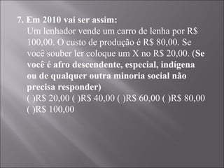 7. Em 2010 vai ser assim:
   Um lenhador vende um carro de lenha por R$
   100,00. O custo de produção é R$ 80,00. Se
   você souber ler coloque um X no R$ 20,00. (Se
   você é afro descendente, especial, indígena
   ou de qualquer outra minoria social não
   precisa responder)
   ( )R$ 20,00 ( )R$ 40,00 ( )R$ 60,00 ( )R$ 80,00
   ( )R$ 100,00

   
 