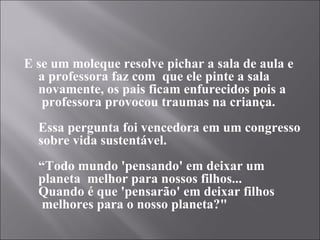 E se um moleque resolve pichar a sala de aula e
  a professora faz com  que ele pinte a sala
  novamente, os pais ficam enfurecidos pois a
   professora provocou traumas na criança.
  Essa pergunta foi vencedora em um congresso
  sobre vida sustentável.
  “Todo mundo 'pensando' em deixar um
  planeta  melhor para nossos filhos...
  Quando é que 'pensarão' em deixar filhos
   melhores para o nosso planeta?"
 