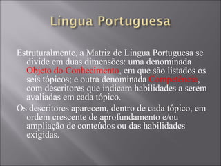 Estruturalmente, a Matriz de Língua Portuguesa se
  divide em duas dimensões: uma denominada
  Objeto do Conhecimento, em que são listados os
  seis tópicos; e outra denominada Competência,
  com descritores que indicam habilidades a serem
  avaliadas em cada tópico.
Os descritores aparecem, dentro de cada tópico, em
  ordem crescente de aprofundamento e/ou
  ampliação de conteúdos ou das habilidades
  exigidas.
 