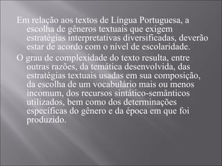 Em relação aos textos de Língua Portuguesa, a
  escolha de gêneros textuais que exigem
  estratégias interpretativas diversificadas, deverão
  estar de acordo com o nível de escolaridade.
O grau de complexidade do texto resulta, entre
  outras razões, da temática desenvolvida, das
  estratégias textuais usadas em sua composição,
  da escolha de um vocabulário mais ou menos
  incomum, dos recursos sintático-semânticos
  utilizados, bem como dos determinações
  específicas do gênero e da época em que foi
  produzido.
 