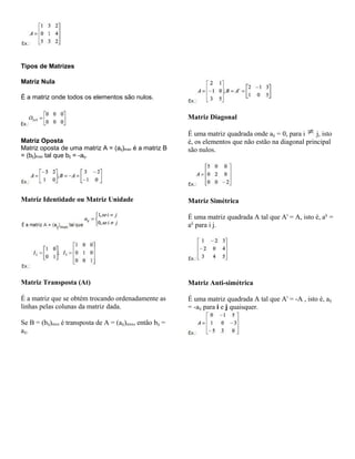 Tipos de Matrizes
Matriz Nula
É a matriz onde todos os elementos são nulos.

Matriz Diagonal
Matriz Oposta
Matriz oposta de uma matriz A = (aij)mxn é a matriz B
= (bij)mxn tal que bij = -aij.

Matriz Identidade ou Matriz Unidade

É uma matriz quadrada onde aij = 0, para i
j, isto
é, os elementos que não estão na diagonal principal
são nulos.

Matriz Simétrica
É uma matriz quadrada A tal que At = A, isto é, aij =
aij para i j.

Matriz Transposta (At)

Matriz Anti-simétrica

É a matriz que se obtém trocando ordenadamente as
linhas pelas colunas da matriz dada.

É uma matriz quadrada A tal que At = -A , isto é, aij
= -aij para i e j quaisquer.

Se B = (bij)mxn é transposta de A = (aij)mxn, então bij =
aij.

 
