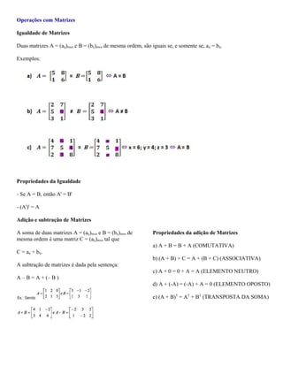Operações com Matrizes
Igualdade de Matrizes
Duas matrizes A = (aij)mxn e B = (bij)mxn de mesma ordem, são iguais se, e somente se, aij = bij.
Exemplos:

Propriedades da Igualdade
- Se A = B, então At = Bt
- (At)t = A
Adição e subtração de Matrizes
A soma de duas matrizes A = (aij)mxn e B = (bij)mxn de
mesma ordem é uma matriz C = (aij)mxn tal que

Propriedades da adição de Matrizes
a) A + B = B + A (COMUTATIVA)

C = aij + bij.
b) (A + B) + C = A + (B + C) (ASSOCIATIVA)
A subtração de matrizes é dada pela sentença:
c) A + 0 = 0 + A = A (ELEMENTO NEUTRO)
A – B = A + (– B )
d) A + (-A) = (-A) + A = 0 (ELEMENTO OPOSTO)
e) (A + B)T = AT + BT (TRANSPOSTA DA SOMA)

 