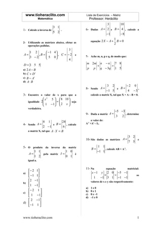 www.tioheraclito.com                         Lista de Exercícios – Matriz
              Matemática                           Professor: Heráclito
                                                           3       10
                        3 1
1- Calcule a inversa de     .                 6- Dadas A = 2 e B = 4 , calcule a
                        5 2
                                                           −1      −8
                                                                         1
2- Utilizando as matrizes abaixo, efetue as         equação   2X − A +     B=0
                                                                         2
   operações pedidas.
                          3
   1 2       −1 4
A=      ,B =
             5 0 , C = − 2
                                         e
   3 −2                                     7- Ache m, n, p e q, de modo que:
                          4
D=1 5 5                                       m 2m n − n    7 8
                                                  +       =
a) 2 A − B                                    p p   q − 3q 1 5
b) C + D t
c) B − A t
d) A ⋅ B
                                                                 3 2       −2 0
                                              8- Sendo A =            e B=       ,
                                                                 −1 5       4 −3
3- Encontre o valor de x para que a                 calcule a matriz X, tal que X + A – B = 0.
               x 2 5   8 10 
   igualdade 2        
               1 − 1 =  2 x  seja
                               
                            
   verdadeira.
                                                                         −5 −3
                                              9- Dada a matriz A =             , determine
                                                                         3 2
                                                   o valor de:
                4 1            24
4- Sendo A =            e B=      , calcule   A-1 +At – I2.
                2 −1            6
   a matriz X, tal que A ⋅ X = B

                                                                                     3 2
                                              10- São dadas as matrizes A =              e
                                                                                     7 5
5- O produto da inversa da matriz                        1 1
                                                    B=        , calcule AB + A-1.
      1 1                   1 0                          −1 1
   A=       pela matriz I =     é
      1 2                   0 1
   igual a.


                                              11- Na        equação  matricial:
   − 2 1
a)                                               x − 1 y 2 0 −5 −1
    − 1 1                                                ×      =         os
                                                     1   −1 3 1 −1 −1
   2 − 1                                          valores de x e y são respectivamente:
b)       
   1 − 1
                                              a)    1e0
   − 2 1                                    b)    0e1
c)                                          c)    0 e –1
    1 − 1                                   d)    –1 e 0
    2 − 1
d)         
   − 1 1 


www.tioheraclito.com                                                                         1
 