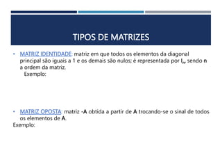 TIPOS DE MATRIZES
• MATRIZ IDENTIDADE: matriz em que todos os elementos da diagonal
principal são iguais a 1 e os demais são nulos; é representada por In, sendo n
a ordem da matriz.
Exemplo:
• MATRIZ OPOSTA: matriz -A obtida a partir de A trocando-se o sinal de todos
os elementos de A.
Exemplo:
 