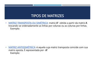 TIPOS DE MATRIZES
• MATRIZ TRANSPOSTA OU SIMÉTRICA: matriz At obtida a partir da matriz A
trocando-se ordenadamente as linhas por colunas ou as colunas por linhas.
Exemplo:
• MATRIZ ANTISSIMÉTRICA: é aquela cuja matriz transposta coincide com sua
matriz oposta. É representada por -At
Exemplo:
 