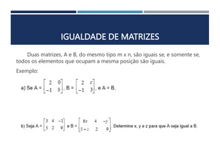 IGUALDADE DE MATRIZES
Duas matrizes, A e B, do mesmo tipo m x n, são iguais se, e somente se,
todos os elementos que ocupam a mesma posição são iguais.
Exemplo:
 