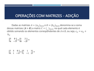 OPERAÇÕES COM MATRIZES - ADIÇÃO
Dadas as matrizes 𝐴 = (𝑎𝑖𝑗)𝑚𝑥𝑛 e 𝐵 = (𝑏𝑖𝑗)𝑚𝑥𝑛 denomina-se a soma
dessas matrizes (𝑨 + 𝑩) a matriz 𝐶 = (𝑐𝑖𝑗
)𝑚𝑥𝑛, na qual cada elemento é
obtido somando os elementos correspondentes de 𝐴 e 𝐵, ou seja, 𝑐𝑖𝑗 = 𝑎𝑖𝑗 +
𝑏𝑖𝑗
 