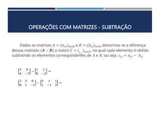 OPERAÇÕES COM MATRIZES - SUBTRAÇÃO
Dadas as matrizes 𝐴 = (𝑎𝑖𝑗)𝑚𝑥𝑛 e 𝐵 = (𝑏𝑖𝑗)𝑚𝑥𝑛 denomina-se a diferença
dessas matrizes (𝑨 − 𝑩) a matriz 𝐶 = (𝑐𝑖𝑗
)𝑚𝑥𝑛, na qual cada elemento é obtido
subtraindo os elementos correspondentes de 𝐴 e 𝐵, ou seja, 𝑐𝑖𝑗 = 𝑎𝑖𝑗 − 𝑏𝑖𝑗
 