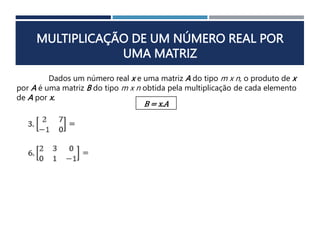 MULTIPLICAÇÃO DE UM NÚMERO REAL POR
UMA MATRIZ
Dados um número real x e uma matriz A do tipo m x n, o produto de x
por A é uma matriz B do tipo m x n obtida pela multiplicação de cada elemento
de A por x.
B = x.A
 