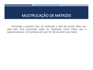 MULTIPLICAÇÃO DE MATRIZES
Terminada a primeira fase, foi verificado o total de pontos feitos por
cada país. Essa pontuação pode ser registrada numa matriz que é
representada por 𝐴. 𝐵 (produto de A por B). Vamos obter essa matriz:
 