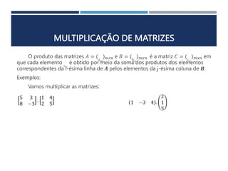 MULTIPLICAÇÃO DE MATRIZES
O produto das matrizes 𝐴 = (𝑎𝑖𝑗
)𝑚𝑥𝑛 e 𝐵 = (𝑏𝑖𝑗
)𝑚𝑥𝑛 é a matriz 𝐶 = (𝑐𝑖𝑗
)𝑚𝑥𝑛 em
que cada elemento 𝑐𝑖𝑗
é obtido por meio da soma dos produtos dos elementos
correspondentes da i-ésima linha de 𝑨 pelos elementos da j-ésima coluna de 𝑩.
Exemplos:
Vamos multiplicar as matrizes:
 
