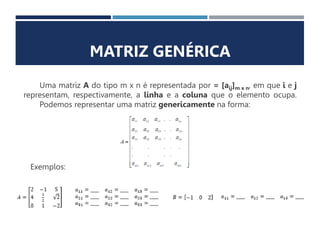 MATRIZ GENÉRICA
Uma matriz A do tipo m x n é representada por = [aij]m x n, em que i e j
representam, respectivamente, a linha e a coluna que o elemento ocupa.
Podemos representar uma matriz genericamente na forma:
Exemplos:
 