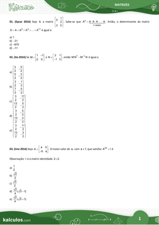 MATRIZES
1
01. (Epcar 2016) Seja A a matriz
1
0
2
2 0
 
 
 
 
 
. Sabe-se que n
n vezes
A A A A A
=     . Então, o determinante da matriz
2 3 11
S A A A A
= + + + + é igual a
a) 1
b) 31
−
c) 875
−
d) 11
−
02. (Ita 2016) Se
1 1
M
2 0
−
 
=  
 
e
2 1
N ,
1 3
 
=  
−
 
então T 1
M N M N
−
− é igual a
a)
3 5
2 2
5 3
2 2
 
−
 
 
 
−
 
 
b)
3 1
2 2
7 5
2 2
 
−
 
 
 
−
 
 
c)
3 11
2 2
13 5
2 2
 
−
 
 
 
−
 
 
d)
3 5
2 2
13 3
2 2
 
−
 
 
 
−
 
 
e)
3 11
2 2
13 3
2 2
 
−
 
 
 
−
 
 
03. (Ime 2016) Seja
a b
A .
b a
 
=  
−
 
O maior valor de a, com a 1
,
 que satisfaz 24
A I
= é
Observação: I é a matriz identidade 2 2.

a)
1
2
b)
2
2
c)
3
2
d)
2
( 3 1)
4
−
e)
2
( 3 1)
4
+
 