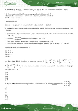 MATRIZES
2
04. (Ita 2015) Seja ij 5 5
A (a ) 
= a matriz tal que i 1
ij
a 2 (2j 1),
−
= − 1 i,j 5.
  Considere as afirmações a seguir:
I. Os elementos de cada linha i formam uma progressão aritmética de razão i
2.
II. Os elementos de cada coluna j formam uma progressão geométrica de razão 2.
III. tr A é um número primo.
É (são) verdadeira(s)
a) apenas I b) apenas I e II c) apenas II e III d) apenas I e III e) I, II e III
05. (Acafe 2015) Sobre matrizes, determinantes e sistemas lineares, marque com V as afirmações verdadeiras e com
F as falsas.
( ) Uma matriz A é quadrada de ordem 4, e seu determinante vale 3, então, o valor do determinante da matriz
2A é 48.
( ) O sistema
2x 3y 5
8x ay b
+ =


+ =

não admite solução para a 12
= e b 20.
=
( ) Uma matriz quadrada A de ordem n é invertível se, e somente se, det A 0.

( ) Para quaisquer matrizes A e B tais que existam os produtos AB e BA, tem-se 2 2 2
(A B) A 2AB B .
+ = + +
A sequência correta, de cima para baixo, é
a) V - F - V - F
b) V - F - V - V
c) F - V - F - V
d) F - V - F - F
06. (Esc. Naval 2014) Considere as seguintes matrizes
y
x
4 (16) 1
R ;
9 a 0
 
−
=  
 
 
(2y 1) 1
x
1 (4) 2
S
3 b 1
− −
 
=  
 
 
e
(2y 1)
b (2) 10 c
T .
27 13 6
−
 
−
=  
−
 
 
A soma dos quadrados das constantes reais x, y, a, b, c que satisfazem à equação
matricial R 6S T
− = é
a) 23
b) 26
c) 29
d) 32
e) 40
07. (Espcex 2014) O elemento da segunda linha e terceira coluna da matriz inversa da matriz
1 0 1
2 1 0
0 1 1
 
 
 
 
 
é:
a)
2
3
b)
3
2
c) 0
d) 2
−
e)
1
3
−
 
