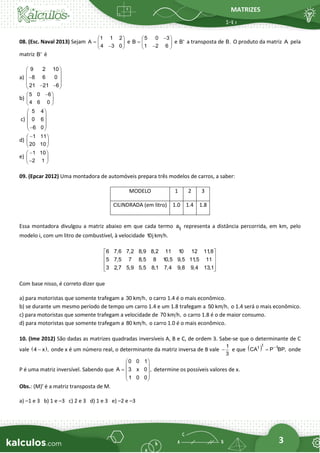 MATRIZES
3
08. (Esc. Naval 2013) Sejam
1 1 2
A
4 3 0
 
=  
−
 
e
5 0 3
B
1 2 6
−
 
=  
−
 
e B' a transposta de B. O produto da matriz A pela
matriz B' é
a)
9 2 10
8 6 0
21 21 6
 
 
−
 
 
− −
 
b)
5 0 6
4 6 0
−
 
 
 
c)
5 4
0 6
6 0
 
 
 
 
−
 
d)
1 11
20 10
−
 
 
 
e)
1 10
2 1
−
 
 
−
 
09. (Epcar 2012) Uma montadora de automóveis prepara três modelos de carros, a saber:
MODELO 1 2 3
CILINDRADA (em litro) 1.0 1.4 1.8
Essa montadora divulgou a matriz abaixo em que cada termo ij
a representa a distância percorrida, em km, pelo
modelo i, com um litro de combustível, à velocidade 10j km h.
6 7,6 7,2 8,9 8,2 11 10 12 11
,8
5 7,5 7 8,5 8 10,5 9,5 11
,5 11
3 2,7 5,9 5,5 8,1 7,4 9,8 9,4 13,1
 
 
 
 
 
Com base nisso, é correto dizer que
a) para motoristas que somente trafegam a 30 km h, o carro 1.4 é o mais econômico.
b) se durante um mesmo período de tempo um carro 1.4 e um 1.8 trafegam a 50 km h, o 1.4 será o mais econômico.
c) para motoristas que somente trafegam a velocidade de 70 km h, o carro 1.8 é o de maior consumo.
d) para motoristas que somente trafegam a 80 km h, o carro 1.0 é o mais econômico.
10. (Ime 2012) São dadas as matrizes quadradas inversíveis A, B e C, de ordem 3. Sabe-se que o determinante de C
vale ( )
4 x ,
− onde x é um número real, o determinante da matriz inversa de B vale
1
3
− e que ( )t
t 1
CA P BP,
−
= onde
P é uma matriz inversível. Sabendo que
0 0 1
A 3 x 0 ,
1 0 0
 
 
=  
 
 
determine os possíveis valores de x.
Obs.: (M)t
é a matriz transposta de M.
a) –1 e 3 b) 1 e –3 c) 2 e 3 d) 1 e 3 e) –2 e –3
 
