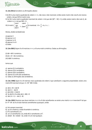 MATRIZES
4
11. (Ita 2011) Considere as afirmações abaixo:
I) Se M é uma matriz quadrada de ordem n > 1, não nula e não inversível, então existe matriz não nula N, de mesma
ordem, tal que M N é matriz nula.
II) Se M é uma matriz quadrada inversível de ordem n tal que det (M2
– M) = 0, então existe matriz não nula X, de
ordem n x 1, tal que MX = X.
III) A matriz 2
cos sen
é inversível, k , k .
tg
2
1 2sen
sec 2
 − 
 

    +  
 
 
−
 

 
Destas, é(são) verdadeira(s)
a) apenas II
b) apenas I e II
c) apenas I e III
d) apenas II e III
e) todas
12. (Ita 2001) Sejam A e B matrizes n × n, e B uma matriz simétrica. Dadas as afirmações:
(I) AB + BAt
é simétrica.
(II) (A + At
+ B) é simétrica.
(III) ABAt
é simétrica.
temos que
a) apenas (I) é verdadeira.
b) apenas (II) é verdadeira.
c) apenas (III) é verdadeira.
d) apenas (I) e (III) são verdadeiras.
e) todas as afirmações são verdadeiras.
13. (Ita 1998) Sejam A e B matrizes reais quadradas de ordem 2 que satisfazem a seguinte propriedade: existe uma
matriz M inversível tal que: A = M-1
BM. Então
a) det (- At
) = det B
b) det A = - det B
c) det (2A) = 2 det B
d) Se det B ≠ 0 então det (- AB) < 0
e) det ( A - I) = - det (I - B)
14. (Ita 1995) Dizemos que duas matrizes n x n A e B são semelhantes se existe uma matriz n x n inversível P tal que
B = P-1
AP. Se A e B são matrizes semelhantes quaisquer, então
a) B é sempre inversível.
b) se A é simétrica, então B também é simétrica.
c) B2
é semelhante a A.
d) se C é semelhante a A, então BC é semelhante a A2
.
e) det(ëI - B) = det(ëI - A), onde ë é um real qualquer.
 