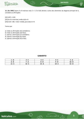 MATRIZES
5
15. (Ita 1995) Sejam A e B matrizes reais 3 × 3. Se tr(A) denota a soma dos elementos da diagonal principal de A,
considere as afirmações:
[(I)] tr(At
) = tr(A)
[(II)] Se A é inversível, então tr(A) ≠ 0.
[(III)] tr(A + ëB) = tr(A) + ëtr(B), para todo ë ∈ R.
Temos que
a) todas as afirmações são verdadeiras.
b) todas as afirmações são falsas.
c) apenas a afirmação (I) é verdadeira.
d) apenas a afirmação (II) é falsa.
e) apenas a afirmação (III) é falsa.
GABARITO
1 - D 2 - C 3 - E 4 - E 5 - A
6 - B 7 - A 8 - D 9 - D 10 - D
11 - E 12 - E 13 - A 14 - E 15 - D
 