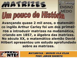 ENSINO
                                MÉDIO


Avançando quase 2 mil anos, o matemáti-
co inglês Arthur Carley foi um dos primei-
 ros a introduzir matrizes na matemática,
 criando em 1857, a álgebra das matrizes.
No século XX, o matemático alemão David
Hilbert apresentou um estudo aprofundado
             sobre as matrizes.
 