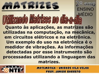 ENSINO
                                MÉDIO

 Quanto às aplicações, as matrizes são
utilizadas na computação, na mecânica,
 em circuitos elétricos e na eletrônica.
  Um exemplo do uso na eletrônica é o
 medidor de vibrações. As informações
  detectadas por esse instrumento são
processadas utilizando a linguagem das
                matrizes.
 