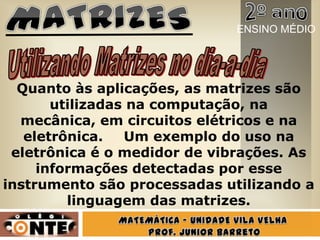 Quanto às aplicações, as matrizes são
utilizadas na computação, na
mecânica, em circuitos elétricos e na
eletrônica. Um exemplo do uso na
eletrônica é o medidor de vibrações. As
informações detectadas por esse
instrumento são processadas utilizando a
linguagem das matrizes.
ENSINO MÉDIO
 