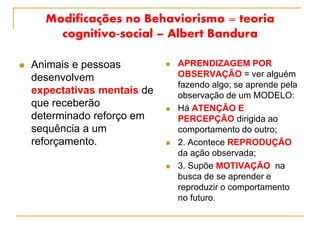 Modificações no Behaviorismo = teoria
cognitivo-social – Albert Bandura
 Animais e pessoas
desenvolvem
expectativas mentais de
que receberão
determinado reforço em
sequência a um
reforçamento.
 APRENDIZAGEM POR
OBSERVAÇÃO = ver alguém
fazendo algo; se aprende pela
observação de um MODELO:
 Há ATENÇÃO E
PERCEPÇÃO dirigida ao
comportamento do outro;
 2. Acontece REPRODUÇÃO
da ação observada;
 3. Supõe MOTIVAÇÃO na
busca de se aprender e
reproduzir o comportamento
no futuro.
 