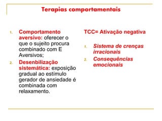 Terapias comportamentais
1. Comportamento
aversivo: oferecer o
que o sujeito procura
combinado com E
Aversivos;
2. Desenbilização
sistemática: exposição
gradual ao estímulo
gerador de ansiedade é
combinada com
relaxamento.
TCC= Ativação negativa
1. Sistema de crenças
irracionais
2. Consequências
emocionais
 