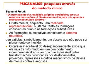 PSICANÁLISE: pesquisas através
do método clínico
Sigmund Freud:
“ O inconsciente é a realidade psíquica verdadeira; em sua
natureza mais íntima, é tão desconhecido para nós quanto a
realidade do mundo externo”
 O fato mental, enquanto uma realidade
representacional, sustenta tanto as formações
conscientes quanto as formações substitutivas.
 As formações substitutivas constituem o sintoma
neurótico,
que satisfaz, simbolicamente, um desejo que não pode ser
plenamente conhecido.
 O caráter inaceitável do desejo inconsciente exige que
ele seja transformado em um comportamento
incompreensível ao sujeito, o que é possível pelas
transformações provocadas por deslocamentos,
projeções, repressões e outros mecanismos de defesa
da mente contra a angústia.
 