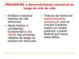 PSICANÁLISE: o desenvolvimento emocional ao
longo do ciclo de vida
 Enfatiza a natureza
histórica da vida
emocional.
 Nesta história, é
considerada
fundamental a vida
infantil, das primeiras
relações de apego da
criança com seus pais.
 Trata-se da história do
desenvolvimento
psicosexual, pois os
vínculos humanos
trazem um caráter
pulsional, o prazer
libidinal que marca
estes afetos.
 