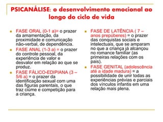 PSICANÁLISE: o desenvolvimento emocional ao
longo do ciclo de vida
 FASE ORAL (0-1 a)= o prazer
da amamentação, da
proximidade e comunicação
não-verbal, de dependência.
 FASE ANAL (1-3 a) = o prazer
do controle pessoal, da
experiência de valor e
desvalor em relação ao que se
produz.
 FASE FÁLICO-EDIPIANA (3 –
5/6 a) = o prazer da
identificação sexual com uma
das figuras parentais, o que
traz ciúme e competição para
a criança.
 FASE DE LATÊNCIA ( 7 –
anos prepúberes) = o prazer
das conquistas sociais e
intelectuais, que se amparam
no que a criança já alcançou
no romance familiar (as
primeiras relações com os
pais).
 FASE GENITAL (adolescência
até a idade madura) = a
possibilidade de unir todas as
experiências prévias e parciais
dos vínculos infantis em uma
relação mais plena.
 