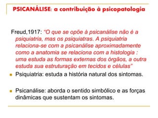 PSICANÁLISE: a contribuição à psicopatologia
Freud,1917: “O que se opõe à psicanálise não é a
psiquiatria, mas os psiquiatras. A psiquiatria
relaciona-se com a psicanálise aproximadamente
como a anatomia se relaciona com a histologia :
uma estuda as formas externas dos órgãos, a outra
estuda sua estruturação em tecidos e células”
 Psiquiatria: estuda a história natural dos sintomas.
 Psicanálise: aborda o sentido simbólico e as forças
dinâmicas que sustentam os sintomas.
 