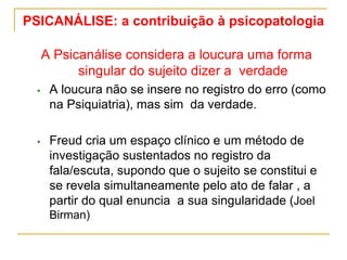 PSICANÁLISE: a contribuição à psicopatologia
A Psicanálise considera a loucura uma forma
singular do sujeito dizer a verdade
 A loucura não se insere no registro do erro (como
na Psiquiatria), mas sim da verdade.
 Freud cria um espaço clínico e um método de
investigação sustentados no registro da
fala/escuta, supondo que o sujeito se constitui e
se revela simultaneamente pelo ato de falar , a
partir do qual enuncia a sua singularidade (Joel
Birman)
 