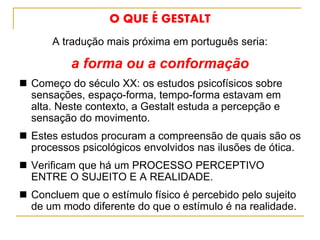 O QUE É GESTALT
A tradução mais próxima em português seria:
a forma ou a conformação
 Começo do século XX: os estudos psicofísicos sobre
sensações, espaço-forma, tempo-forma estavam em
alta. Neste contexto, a Gestalt estuda a percepção e
sensação do movimento.
 Estes estudos procuram a compreensão de quais são os
processos psicológicos envolvidos nas ilusões de ótica.
 Verificam que há um PROCESSO PERCEPTIVO
ENTRE O SUJEITO E A REALIDADE.
 Concluem que o estímulo físico é percebido pelo sujeito
de um modo diferente do que o estímulo é na realidade.
 