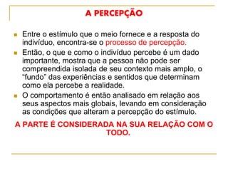 A PERCEPÇÃO
 Entre o estímulo que o meio fornece e a resposta do
indivíduo, encontra-se o processo de percepção.
 Então, o que e como o indivíduo percebe é um dado
importante, mostra que a pessoa não pode ser
compreendida isolada de seu contexto mais amplo, o
“fundo” das experiências e sentidos que determinam
como ela percebe a realidade.
 O comportamento é então analisado em relação aos
seus aspectos mais globais, levando em consideração
as condições que alteram a percepção do estímulo.
A PARTE É CONSIDERADA NA SUA RELAÇÃO COM O
TODO.
 