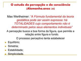 O estudo da percepção e da consciência
(Alemanha,anos 20)
Max Wertheimer: “A Fórmula fundamental da teoria
gestáltica pode ser assim expressa: há
TOTALIDADES cujo comportamento não é
determinado pelos seus elementos individuais”
A percepção busca a boa forma da figura, que permite a
relação entre figura e fundo.
O processo perceptivo tenta estabelecer
 Equilíbrio;
 Simetria;
 Estabilidade;
 Simplicidade.
 