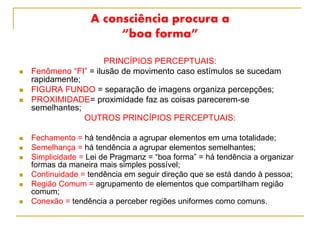 A consciência procura a
“boa forma”
PRINCÍPIOS PERCEPTUAIS:
 Fenômeno “FI” = ilusão de movimento caso estímulos se sucedam
rapidamente;
 FIGURA FUNDO = separação de imagens organiza percepções;
 PROXIMIDADE= proximidade faz as coisas parecerem-se
semelhantes;
OUTROS PRINCÍPIOS PERCEPTUAIS:
 Fechamento = há tendência a agrupar elementos em uma totalidade;
 Semelhança = há tendência a agrupar elementos semelhantes;
 Simplicidade = Lei de Pragmanz = “boa forma” = há tendência a organizar
formas da maneira mais simples possível;
 Continuidade = tendência em seguir direção que se está dando à pessoa;
 Região Comum = agrupamento de elementos que compartilham região
comum;
 Conexão = tendência a perceber regiões uniformes como comuns.
 