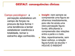 GESTALT: consequências clínicas
Campo psicológico= a
percepção estabelece um
campo de forças na
procura da boa forma =
uma tendência a tentar
estabelecer coerência e
totalidade, tornar o
estranho algo conhecido.
 Insight: nem sempre se
compreende uma figura ao
olharmos imediatamente,
pois não há ainda uma
clara percepção figura-
fundo, dificultando a
compreensão das relações
entre a parte e o todo.
 Mas, repentinamente, sem
fazer esforço, a relação
figura-fundo se elucida =
HOUVE O INSIGHT
 