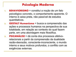 Psicologia Moderna
1. BEHAVIORISMO = constitui a noção de um fato
psicológico concreto, o comportamento aparente. O
interno é caixa preta, não passível de estudos
quantitativos.
2. GESTALT Humanismo = busca a compreensão das
ações e processos humanos na perspectiva de sua
totalidade, em relação ao contexto do qual fazem
parte, em uma abordagem mais filosófica.
3. PSICANÁLISE = dá conta dos processos afetivo-
relacionais a partir da compreensão da dualidade
razão-desrazão, consciente-inconsciente, o mundo
interno e seus motivos profundos, o conflito com as
exigências externas.
 