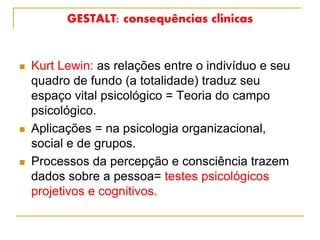 GESTALT: consequências clínicas
 Kurt Lewin: as relações entre o indivíduo e seu
quadro de fundo (a totalidade) traduz seu
espaço vital psicológico = Teoria do campo
psicológico.
 Aplicações = na psicologia organizacional,
social e de grupos.
 Processos da percepção e consciência trazem
dados sobre a pessoa= testes psicológicos
projetivos e cognitivos.
 